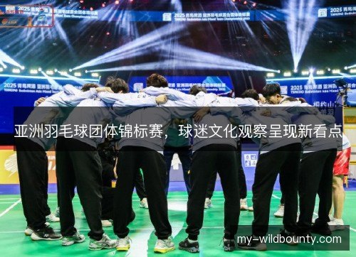 亚洲羽毛球团体锦标赛，球迷文化观察呈现新看点